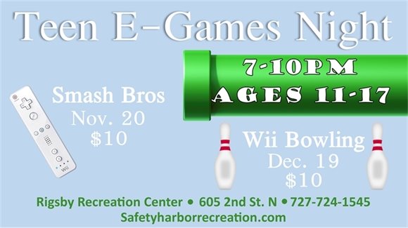 Teen E-Games Night, 7-10pm, Ages 11-17. Smash Bros Nov. 20, $10. Wii Bowling, Dec. 19, $10. Rigsby Recreation Center, 605 2nd St. N, 727-724-1545, SafetyHarborRecreation.com.