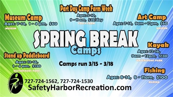 Spring Break Camps. Camps run 3/15-3/18. Museum Camp. Ages 7-14, 1-4pm, $60. Part Day Camp Farm Week, Ages 5-10, 9-11am, $20/day. Art Camp, Ages 7-14, 9am-12pm, $60. Stand up Paddleboard, Ages 12-16, 1-4pm. $130. Kayak, Ages 12-16, 9am-12pm, $130. Fishing, Ages 8-14, 8-11am, $100. 727-724-1562, 727-724-1530. SafetyHarborRecreation.com