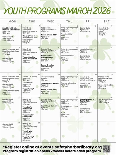 Youth Programs March 2026 March 2: Zumbini with Miss Marcela and Bambino, registration required, ages 0-5, 10:30 a.m. Gamer Guild, ages 10-18, 2:00-6:00 p.m. March 3: Baby & Me Story Time, ages 0-18 months, 10:30 a.m. Wings of Fire: The Hybrid Prince Book Release Party, ages 8-12, 5:30 p.m.  March 4: Toddler Time, ages 19 months-3, 10:30 a.m. Tween & Teen D&D, registration required, ages 10-16, 5:00 p.m. March 5: Baby Sign Language, ages 0-3, 10:00 a.m. Preschool Story Time, ages 3-5, 3:30 p.m. March 6: Gamer Guild, ages 10-18, 2:00-6:00 p.m. March 7: Friends of the Library Book Drive, 10:00 a.m.-2:00 p.m. March 9: Fiesta Story Time with Miss Marcela and Beso, ages 2-5, 10:30 a.m. Gamer Guild, ages 10-18, 2:00-6:00 p.m. March 10: Baby & Me Story Time, ages 0-18 months, 10:30 a.m. Tween Graphic Novel Book Club, registration required, ages 8-12, 5:30 p.m. March 11: Toddler Time, ages 19 months-3, 10:30 a.m. Teen Creative Writers Group, registration required, ages 12-18, 5:00 p.m. Tween Creative Writers Group, registration required, ages 8-12, 6:00 p.m. March 12: Baby Sign Language, ages 0-3, 10:00 a.m. Preschool Story Time, ages 3-5, 3:30 p.m. March 13: Ukuelele Sing-Along, ages 0-7, 10:30 a.m. Gamer Guild, ages 10-18, 2:00-6:00 p.m. March 16: Fiesta Storytime with Miss Marcela and Beso, ages 4-7, 3:30 p.m. Gamer Guild, ages 10-18, 2:00-6:00 p.m. Youth Wellness Zone, ages 8-12, 5:30 p.m. March 17: YourSELF in Bloom, ages 0-5, 10:30 a.m. Teen Trivia, registration required, ages 12-18, 5:00 p.m. Tween Trivia, registration required, ages 8-12, 6:00 p.m. March 18: Wee Discoveries, ages 0-7, 11:00 a.m. ColorPop Arts & Crafts, registration required, ages 5-9, 3:30 p.m. Tween & Teen D&D, registration required, ages 10-16, 5:00 p.m. March 19: Baby Sign Language, ages 0-3, 10:00 a.m. Preschool Story Time, ages 3-5, 3:30 p.m. March 20: Friends of the Library Book Sale, 11:00 a.m.-5:30 p.m. Gamer Guild, ages 10-18, 2:00-6:00 p.m. March 21: Friends of the Library Book Sale, 10:00 a.m.-4:00 p.m. Pawsome Readers, ages 0-11, 10:30 a.m. March 23: Gamer Guild, ages 10-18, 2:00-6:00 p.m. March 24: Baby & Me Story Time, ages 0-18 months, 10:30 a.m. Teen Crafty Collective, registration required, ages 12-18, 5:00 p.m. Tween Crafty Collective, registration required, ages 8-12, 6:00 p.m. March 25: Toddler Time, ages 19 months-3, 10:30 a.m. Teen Thrive Collective, ages 13-17, 5:00 p.m.  March 26: Baby Sign Language, ages 0-3, 10:00 a.m. Preschool Story Time, ages 3-5, 3:30 p.m. TLAB, ages 12-18, 5:00 p.m. March 27: Puppets, Tunes, ‘n Tea for Tots, registration required, ages 0-5, 11:00 a.m. Gamer Guild, ages 10-18, 2:00-6:00 p.m. March 28: Brix & Blox Builders, ages 4-12, 1:00-3:00 p.m. March 30: Gamer Guild, ages 10-18, 2:00-6:00 p.m. March 31: Baby & Me Story Time, ages 0-18 months, 10:30 a.m. Teen Trivia, registration required, ages 12-18, 5:00 p.m. Tween Trivia, registration required, ages 8-12, 6:00 p.m. Register online at events.safetyharborlibrary.org Program registration opens 2 weeks before each program. 