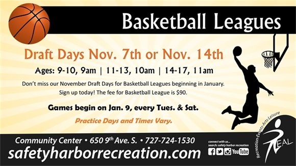 Basketball Leagues. Draft Days Nov. 7th or Nov. 14th. Ages: 9-10, 9am. 11-13, 10am. 14-17, 11am. Don't miss our November Draft Days for Basketball Leagues beginning in January. Sign up today! The fee for Basketball League is $90. Games begin on Jan. 9, every Tuesday and Saturday. Practice days and times vary. Community Center, 650 9th Ave. S., 727-724-1530, safetyharborrecreation.com.