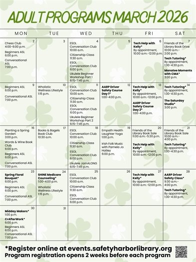 March Calendar Events March 2: Chess Club, 4:00-6:00 p.m. Beginners ASL, 6:00 p.m. Conversational ASL, 7:00 p.m. March 4: ESOL Conversation Club, 10:00 a.m. Citizenship Class, 11:30 a.m. ESOL Conversation Club, 6:00 p.m. Ukulele Beginner Workship Part 1, 6:15-7:45 p.m. March 6: Tech Help with Kelly by appointment, 10:00 a.m.-12:00 p.m.  March 7: Friends of the Library Book Drive, 10:00 a.m.-2:00 p.m. Tech Tutoring by appointment, 1:30-4:30 p.m. Manatee Moments with CMA, registration required, 3:00 p.m. March 9: Beginners ASL, 6:00 p.m. Conversational ASL, 7:00 p.m. March 10: Wholistic Wellness Lifestyle, 1:15 p.m. March 11: ESOL Conversation Club, 10:00 a.m. Citizenship Class, 11:30 a.m. ESOL Conversation Club, 6:00 p.m. Ukulele Beginner Workship Part 2, 6:15-7:45 p.m. March 12: AARP Driver Safety Course Day 1, registration required, 1:00-4:00 p.m. March 13: Tech Help with Kelly by appointment, 10:00 a.m.-12:00 p.m. AARP Driver Safety Course Day 2, registration required, 1:00-4:00 p.m. March 14: Tech Tutoring by appointment, 1:30-4:30 p.m. The Saturday Studio, registration required, 3:00 p.m. March 16: Planting a Spring Garden, 3:00 p.m. Words and Wine Book Club, 6:00 p.m. Beginners ASL, 6:00 p.m. Conversational ASL, 7:00 p.m. March 17: Books and Bagels Book Club, 10:30 a.m. March 18: ESOL Conversation Club, 10:00 a.m. Citizenship Class, 11:30 a.m. ESOL Conversation Club, 6:00 p.m. Ukulele JamALONG, 6:15-7:45 p.m. March 19: Empath Health Laughter Yoga, 1:00 p.m. Irish Folk Music with Pamelo Jo Hatley, 6:00 p.m. March 20: Friends of the Library Book Sale, 11:00 a.m.-5:30 p.m. Tech Help with Kelly by appointment, 10:00 a.m.-12:00 p.m. March 21: Friends of the Library Book Sale, 10:00 a.m.-4:00 p.m. Tech Tutoring by appointment, 10:00 a.m.-12:00 p.m. March 23: Spring Floral Bouquet, registration required, 6:00 p.m. Beginners ASL, 6:00 p.m. Conversational ASL, 7:00 p.m. March 24: SHINE Medicare Counseling, registration required, 1:00-4:00 p.m. Wholistic Wellness Lifestyle, 1:15 p.m.  March 25: ESOL Conversation Club, 10:00 a.m. Citizenship Class, 11:30 a.m. ESOL Conversation Club, 6:00 p.m. March 27: Tech Help with Kelly by appointment, 10:00 a.m.-12:00 p.m. March 28: AARP Driver Safety Class, registration required, 9:30 a.m.-4:00 p.m. Tech Tutoring by appointment, 10:00 a.m.-12:00 p.m. March 30: Midday Makers, registration required, 1:00 p.m. CrAfterWork, registration required, 6:00 p.m. Beginners ASL, 6:00 p.m. Conversational ASL, 7:00 p.m. Register online at events.safetyharborlibrary.org Program registration opens 2 weeks before each program. 